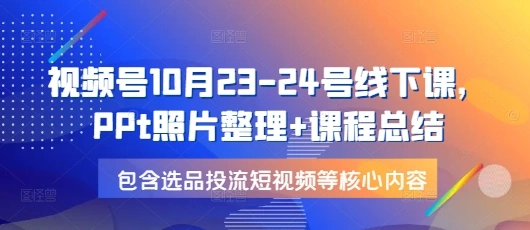 视频号10月23-24号线下课，PPt照片整理+课程总结，包含选品投流短视频等核心内容 - 福利组