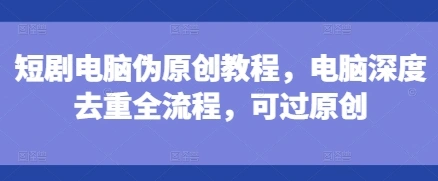 短剧电脑伪原创教程，电脑深度去重全流程，可过原创 - 福利组