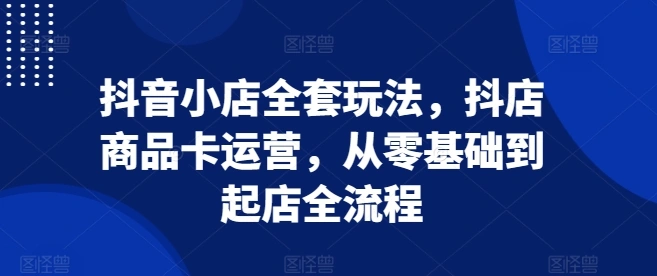 抖音小店全套玩法，抖店商品卡运营，从零基础到起店全流程- 福利组