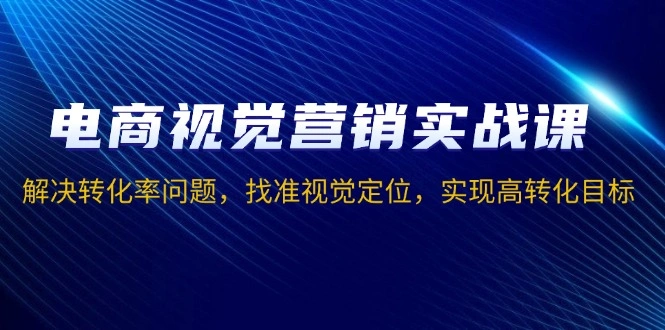 电商视觉营销实战课，解决转化率问题，找准视觉定位，实现高转化目标 - 福利组