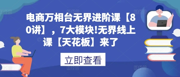 电商万相台无界进阶课【80讲】，7大模块!无界线上课【天花板】来了 - 福利组