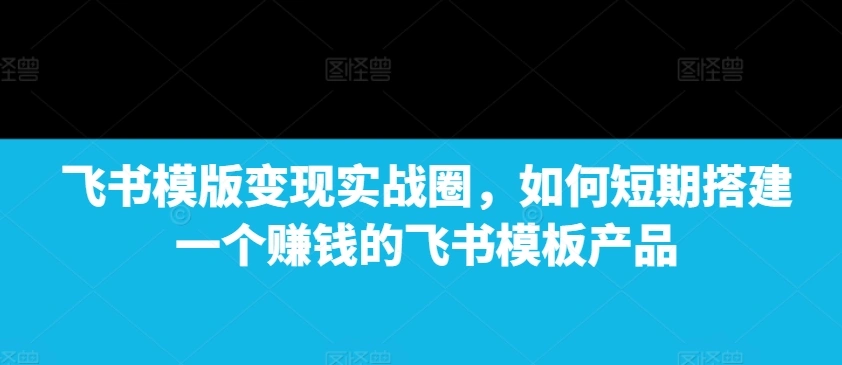 飞书模版变现实战圈，如何短期搭建一个赚钱的飞书模板产品 - 福利组