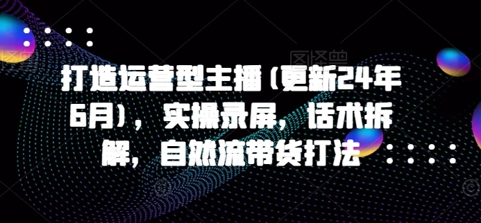 打造运营型主播(更新25年2月)，实操录屏，话术拆解，自然流带货打法 - 福利组