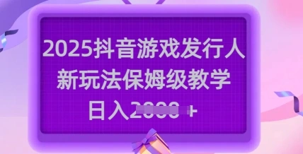 2025抖音游戏发行人新玩法，保姆级教学，日入多张 - 福利组