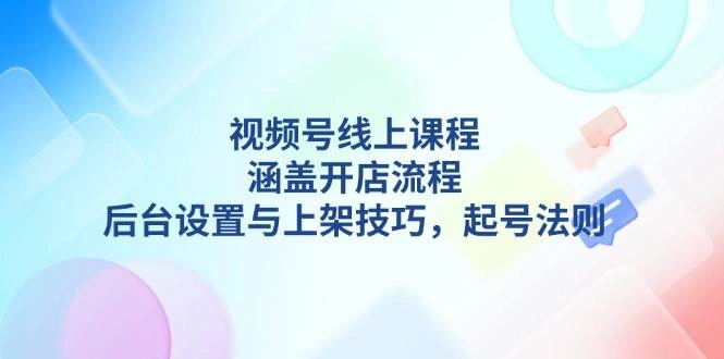 视频号线上课程详解，涵盖开店流程，后台设置与上架技巧，起号法则 - 福利组