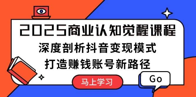 2025商业认知觉醒课程：深度剖析抖音变现模式，打造赚钱账号新路径 - 福利组