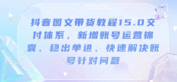 抖音图文带货教程15.0交付体系，新增账号运营锦囊、稳出单进、快速解决账号针对问题 - 福利组