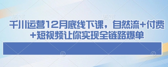 千川运营12月底线下课，自然流+付费+短视频让你实现全链路爆单 - 福利组
