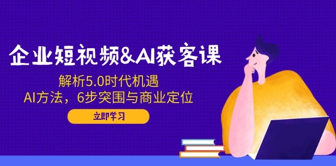 企业短视频&AI获客课：解析5.0时代机遇，AI方法，6步突围与商业定位 - 福利组