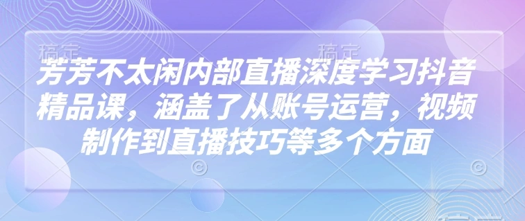 芳芳不太闲内部直播深度学习抖音精品课，涵盖了从账号运营，视频制作到直播技巧等多个方面- 福利组