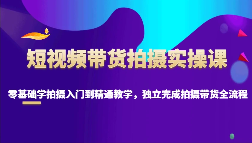 短视频带货拍摄实操课，零基础学拍摄入门到精通教学，独立完成拍摄带货全流程 - 福利组