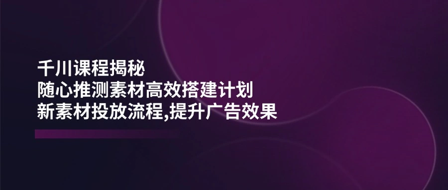 千川课程揭秘：随心推测素材高效搭建计划,新素材投放流程,提升广告效果 - 福利组