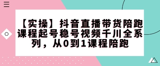 【实操】抖音直播带货陪跑课程起号稳号视频千川全系列，从0到1课程陪跑 - 福利组