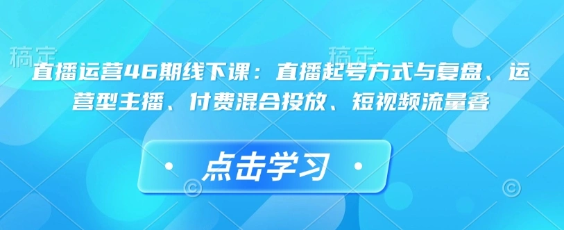 直播运营46期线下课：直播起号方式与复盘、运营型主播、付费混合投放、短视频流量叠 - 福利组