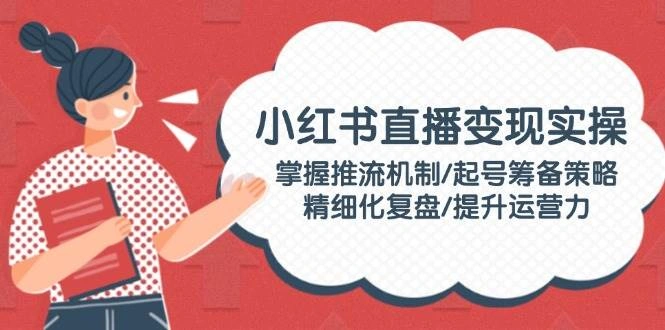 小红书直播变现实操：掌握推流机制/起号筹备策略/精细化复盘/提升运营力 - 福利组