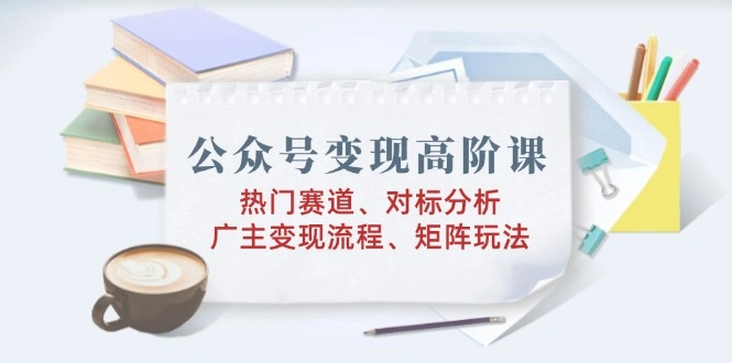 公众号变现高阶课：热门赛道、对标分析、广告主变现流程、矩阵玩法 - 福利组