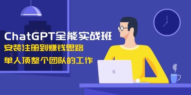ChatGPT全能实战班，安装注册到赚钱思路，单人顶整个团队的工作 - 福利组