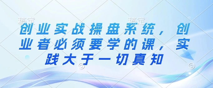 创业实战操盘系统，创业者必须要学的课，实践大于一切真知 - 福利组