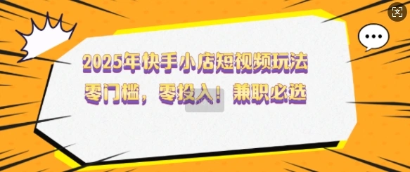 2025年快手小店短视频玩法，零门槛，零投入，兼职必选【揭秘】- 福利组