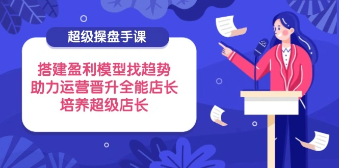 超级操盘手课，搭建盈利模型找趋势，助力运营晋升全能店长，培养超级店长 - 福利组
