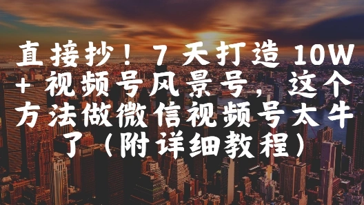 直接抄！7 天打造 10W + 视频号风景号，这个方法做微信视频号太牛了(附详细教程) - 福利组