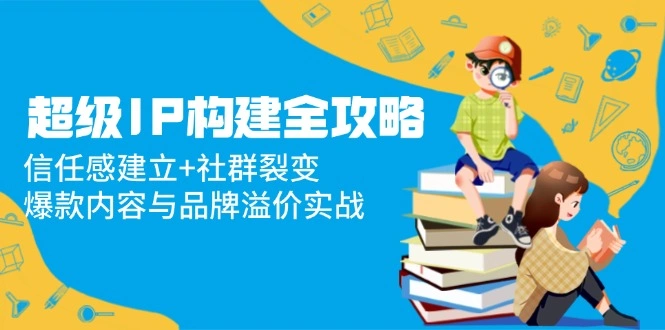 超级IP构建全攻略：信任感建立+社群裂变，爆款内容与品牌溢价实战 - 福利组