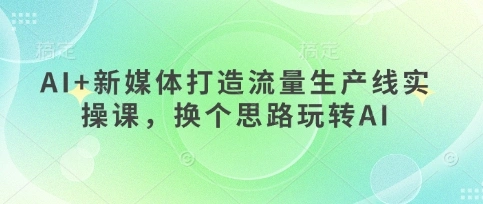 AI+新媒体打造流量生产线实操课，换个思路玩转AI - 福利组