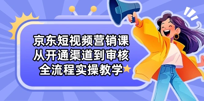 京东短视频营销课：从开通渠道到审核，全流程实操教学 - 福利组