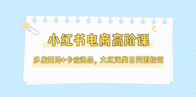 小红书电商高阶课，多店矩阵+卡位选品，大红海类目突围指南(更新5月) - 福利组
