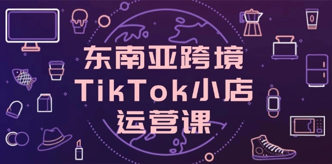 东南亚跨境TikTok小店运营课，掌握店铺设置与流量转化核心技巧 - 福利组