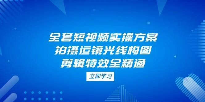 全套短视频实操方案，拍摄运镜光线构图，剪辑特效全精通 - 福利组