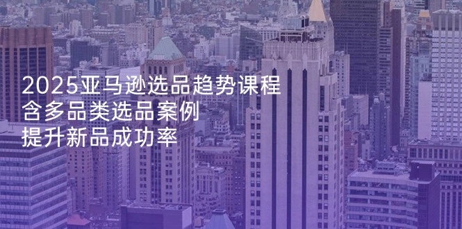 2025亚马逊选品趋势课程，含多品类选品案例，提升新品成功率 - 福利组