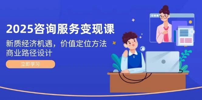 2025咨询服务变现课：新质经济机遇，价值定位方法，商业路径设计 - 福利组