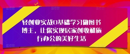 轻创业实战0基础学习做图书博主，让你实现居家创收和旅行办公的美好生活- 福利组