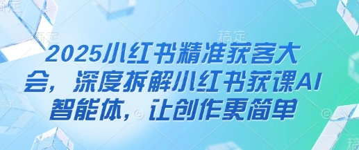 2025小红书精准获客大会，深度拆解小红书获课AI智能体，让创作更简单 - 福利组