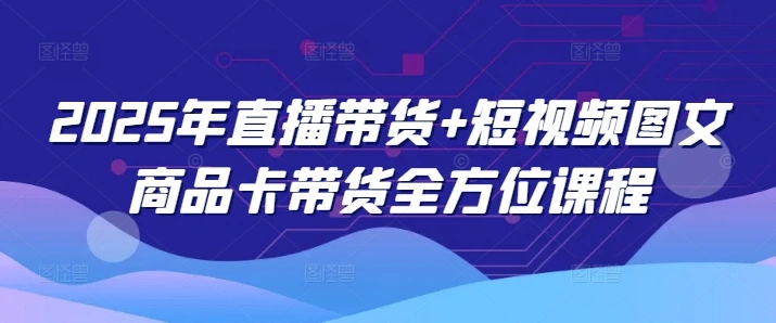 2025年直播带货+短视频图文商品卡带货全方位课程(更新4月) - 福利组