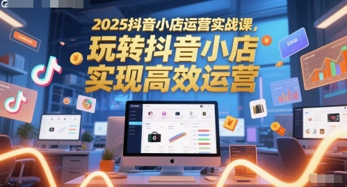 2025抖音小店运营实战课，玩转抖音小店，实现高效运营 - 福利组