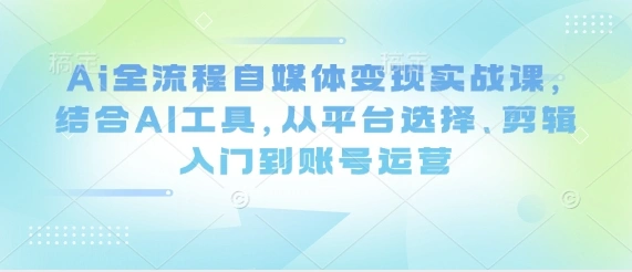 Ai全流程自媒体变现实战课，结合AI工具，从平台选择、剪辑入门到账号运营 - 福利组