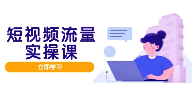 短视频流量实战班，人设打造内容优化，矩阵投放管控有序，助力流量变现路 - 福利组
