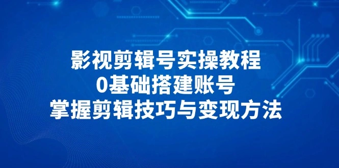 影视剪辑号实操教程，0基础搭建账号，掌握剪辑技巧与变现方法 - 福利组
