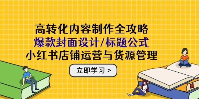 高转化内容制作全攻略：爆款封面设计/标题公式，小红书店铺运营与货源管理- 福利组