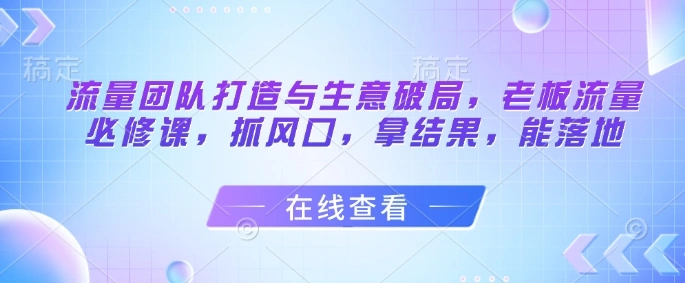 流量团队打造与生意破局，老板流量必修课，抓风口，拿结果，能落地 - 福利组