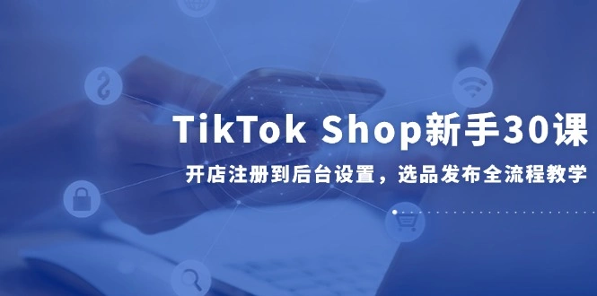TikTok Shop新手30课，开店注册到后台设置，选品发布全流程教学 - 福利组