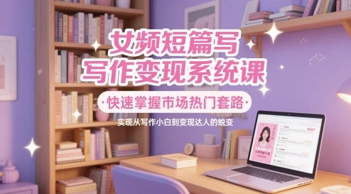 女频短篇写作变现系统课，快速掌握市场热门套路，实现从写作小白到变现达人的蜕变 - 福利组