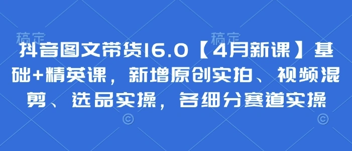 抖音图文带货16.0【4月新课】基础+精英课，新增原创实拍、视频混剪、选品实操，各细分赛道实操 - 福利组