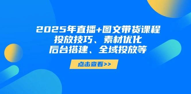2025年短视频图文带货+直播带货：投放技巧、素材优化、后台搭建、全域投放等 - 福利组