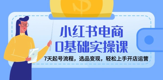 小红书电商0基础实操课，7天起号流程，选品变现，轻松上手开店运营 - 福利组