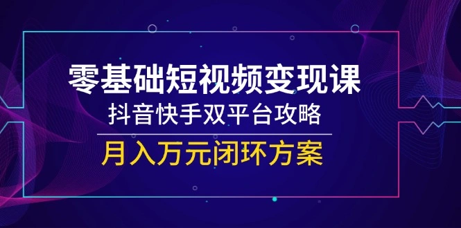 零基础短视频变现课，抖音快手双平台攻略，月入万元闭环方案 - 福利组