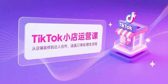 TikTok小店运营课，从店铺装修到达人合作，涵盖订单处理全流程 - 福利组