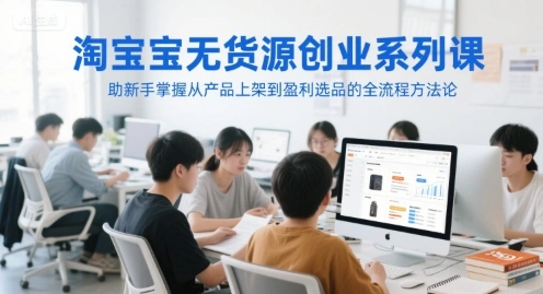 淘宝无货源创业系列课，助新手掌握从产品上架到盈利选品的全流程方法论 - 福利组